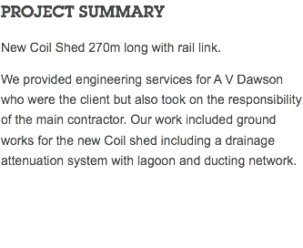 PROJECT SUMMARY New Coil Shed 270m long with rail link. We provided engineering services for A V Dawson who were the client but also took on the responsibility of the main contractor. Our work included ground works for the new Coil shed including a drainage attenuation system with lagoon and ducting network. 