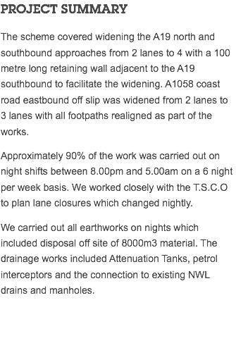 PROJECT SUMMARY The scheme covered widening the A19 north and southbound approaches from 2 lanes to 4 with a 100 metre long retaining wall adjacent to the A19 southbound to facilitate the widening. A1058 coast road eastbound off slip was widened from 2 lanes to 3 lanes with all footpaths realigned as part of the works. Approximately 90% of the work was carried out on night shifts between 8.00pm and 5.00am on a 6 night per week basis. We worked closely with the T.S.C.O to plan lane closures which changed nightly. We carried out all earthworks on nights which included disposal off site of 8000m3 material. The drainage works included Attenuation Tanks, petrol interceptors and the connection to existing NWL drains and manholes. 