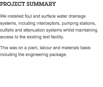 PROJECT SUMMARY We installed foul and surface water drainage systems, including interceptors, pumping stations, outfalls and attenuation systems whilst maintaining access to the existing test facility. This was on a plant, labour and materials basis including the engineering package. 