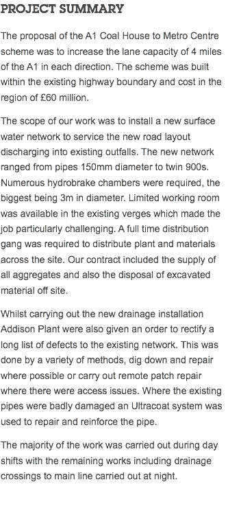 PROJECT SUMMARY The proposal of the A1 Coal House to Metro Centre scheme was to increase the lane capacity of 4 miles of the A1 in each direction. The scheme was built within the existing highway boundary and cost in the region of £60 million. The scope of our work was to install a new surface water network to service the new road layout discharging into existing outfalls. The new network ranged from pipes 150mm diameter to twin 900s. Numerous hydrobrake chambers were required, the biggest being 3m in diameter. Limited working room was available in the existing verges which made the job particularly challenging. A full time distribution gang was required to distribute plant and materials across the site. Our contract included the supply of all aggregates and also the disposal of excavated material off site. Whilst carrying out the new drainage installation Addison Plant were also given an order to rectify a long list of defects to the existing network. This was done by a variety of methods, dig down and repair where possible or carry out remote patch repair where there were access issues. Where the existing pipes were badly damaged an Ultracoat system was used to repair and reinforce the pipe. The majority of the work was carried out during day shifts with the remaining works including drainage crossings to main line carried out at night. 