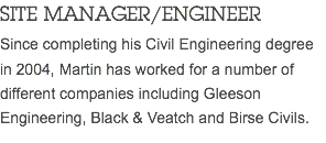 SITE MANAGER/ENGINEER Since completing his Civil Engineering degree in 2004, Martin has worked for a number of different companies including Gleeson Engineering, Black & Veatch and Birse Civils.