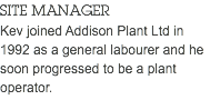 SITE MANAGER Kev joined Addison Plant Ltd in 1992 as a general labourer and he soon progressed to be a plant operator. 