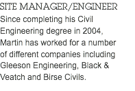 SITE MANAGER/ENGINEER Since completing his Civil Engineering degree in 2004,  Martin has worked for a number  of different companies including Gleeson Engineering, Black & Veatch and Birse Civils.