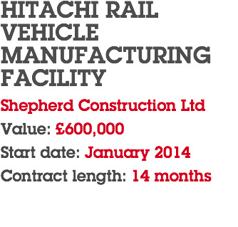 HITACHI RAIL  VEHICLE MANUFACTURING FACILITY Shepherd Construction Ltd Value: £600,000 Start date: January 2014 Contract length: 14 months 