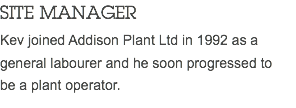 SITE MANAGER Kev joined Addison Plant Ltd in 1992 as a general labourer and he soon progressed to be a plant operator. 