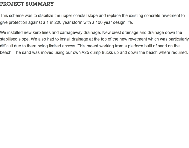 PROJECT SUMMARY This scheme was to stabilize the upper coastal slope and replace the existing concrete revetment to give protection against a 1 in 200 year storm with a 100 year design life. We installed new kerb lines and carriageway drainage. New crest drainage and drainage down the stabilised slope. We also had to install drainage at the top of the new revetment which was particularly difficult due to there being limited access. This meant working from a platform built of sand on the beach. The sand was moved using our own A25 dump trucks up and down the beach where required. 