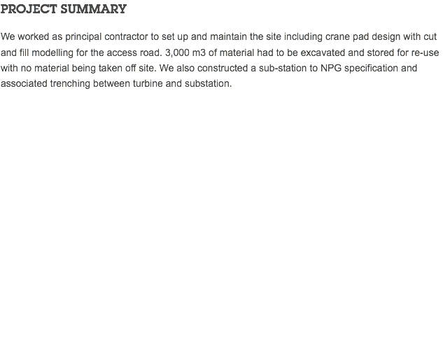 PROJECT SUMMARY We worked as principal contractor to set up and maintain the site including crane pad design with cut and fill modelling for the access road. 3,000 m3 of material had to be excavated and stored for re-use with no material being taken off site. We also constructed a sub-station to NPG specification and associated trenching between turbine and substation. 