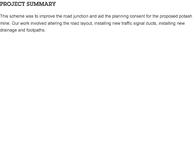 PROJECT SUMMARY This scheme was to improve the road junction and aid the planning consent for the proposed potash mine. Our work involved altering the road layout, installing new traffic signal ducts, installing new drainage and footpaths. 