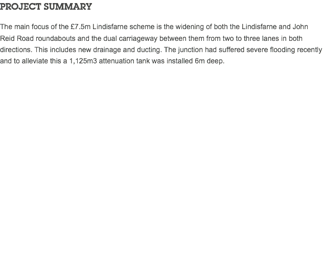 PROJECT SUMMARY The main focus of the £7.5m Lindisfarne scheme is the widening of both the Lindisfarne and John Reid Road roundabouts and the dual carriageway between them from two to three lanes in both directions. This includes new drainage and ducting. The junction had suffered severe flooding recently and to alleviate this a 1,125m3 attenuation tank was installed 6m deep. 