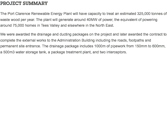 PROJECT SUMMARY The Port Clarence Renewable Energy Plant will have capacity to treat an estimated 325,000 tonnes of waste wood per year. The plant will generate around 40MW of power, the equivalent of powering around 75,000 homes in Tees Valley and elsewhere in the North East. We were awarded the drainage and ducting packages on the project and later awarded the contract to complete the external works to the Administration Building including the roads, footpaths and permanent site entrance. The drainage package includes 1000m of pipework from 150mm to 600mm, a 500m3 water storage tank, a package treatment plant, and two interceptors. 