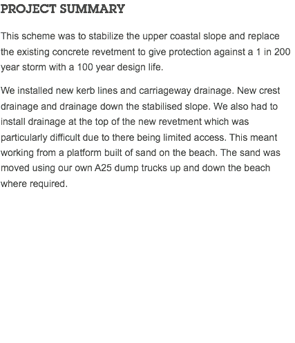 PROJECT SUMMARY This scheme was to stabilize the upper coastal slope and replace the existing concrete revetment to give protection against a 1 in 200 year storm with a 100 year design life. We installed new kerb lines and carriageway drainage. New crest drainage and drainage down the stabilised slope. We also had to install drainage at the top of the new revetment which was particularly difficult due to there being limited access. This meant working from a platform built of sand on the beach. The sand was moved using our own A25 dump trucks up and down the beach where required. 