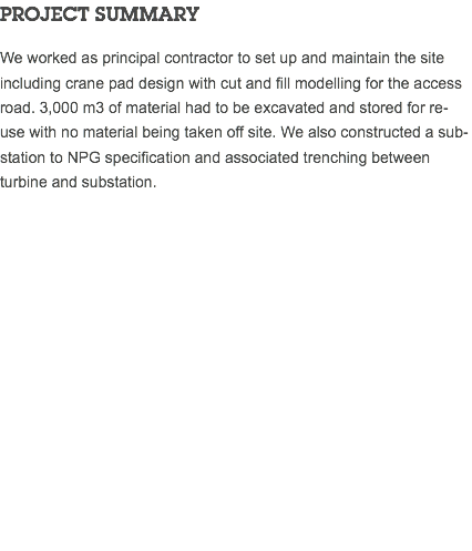 PROJECT SUMMARY We worked as principal contractor to set up and maintain the site including crane pad design with cut and fill modelling for the access road. 3,000 m3 of material had to be excavated and stored for re-use with no material being taken off site. We also constructed a sub-station to NPG specification and associated trenching between turbine and substation. 