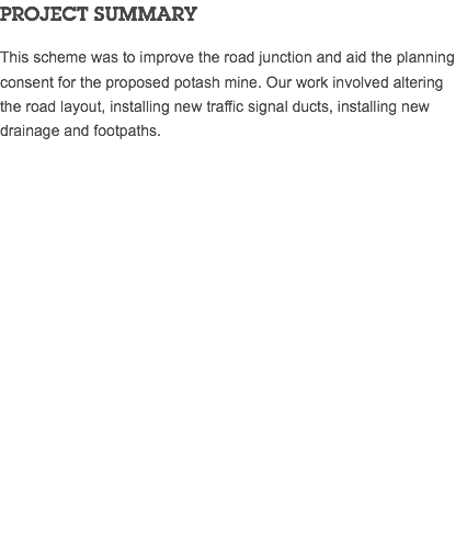 PROJECT SUMMARY This scheme was to improve the road junction and aid the planning consent for the proposed potash mine. Our work involved altering the road layout, installing new traffic signal ducts, installing new drainage and footpaths. 