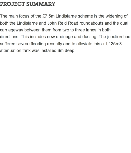 PROJECT SUMMARY The main focus of the £7.5m Lindisfarne scheme is the widening of both the Lindisfarne and John Reid Road roundabouts and the dual carriageway between them from two to three lanes in both directions. This includes new drainage and ducting. The junction had suffered severe flooding recently and to alleviate this a 1,125m3 attenuation tank was installed 6m deep. 