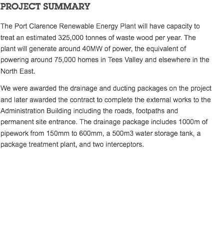 PROJECT SUMMARY The Port Clarence Renewable Energy Plant will have capacity to treat an estimated 325,000 tonnes of waste wood per year. The plant will generate around 40MW of power, the equivalent of powering around 75,000 homes in Tees Valley and elsewhere in the North East. We were awarded the drainage and ducting packages on the project and later awarded the contract to complete the external works to the Administration Building including the roads, footpaths and permanent site entrance. The drainage package includes 1000m of pipework from 150mm to 600mm, a 500m3 water storage tank, a package treatment plant, and two interceptors. 