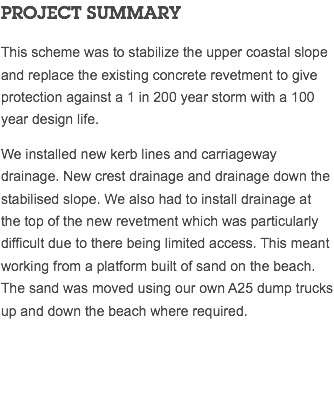 PROJECT SUMMARY This scheme was to stabilize the upper coastal slope and replace the existing concrete revetment to give protection against a 1 in 200 year storm with a 100 year design life. We installed new kerb lines and carriageway drainage. New crest drainage and drainage down the stabilised slope. We also had to install drainage at the top of the new revetment which was particularly difficult due to there being limited access. This meant working from a platform built of sand on the beach. The sand was moved using our own A25 dump trucks up and down the beach where required. 