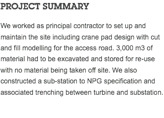 PROJECT SUMMARY We worked as principal contractor to set up and maintain the site including crane pad design with cut and fill modelling for the access road. 3,000 m3 of material had to be excavated and stored for re-use with no material being taken off site. We also constructed a sub-station to NPG specification and associated trenching between turbine and substation.