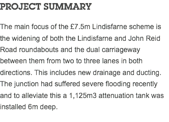 PROJECT SUMMARY The main focus of the £7.5m Lindisfarne scheme is the widening of both the Lindisfarne and John Reid Road roundabouts and the dual carriageway between them from two to three lanes in both directions. This includes new drainage and ducting. The junction had suffered severe flooding recently and to alleviate this a 1,125m3 attenuation tank was installed 6m deep.