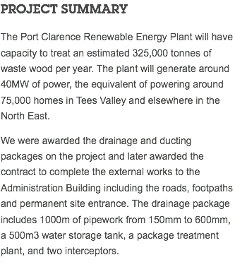 PROJECT SUMMARY The Port Clarence Renewable Energy Plant will have capacity to treat an estimated 325,000 tonnes of waste wood per year. The plant will generate around 40MW of power, the equivalent of powering around 75,000 homes in Tees Valley and elsewhere in the North East. We were awarded the drainage and ducting packages on the project and later awarded the contract to complete the external works to the Administration Building including the roads, footpaths and permanent site entrance. The drainage package includes 1000m of pipework from 150mm to 600mm, a 500m3 water storage tank, a package treatment plant, and two interceptors. 