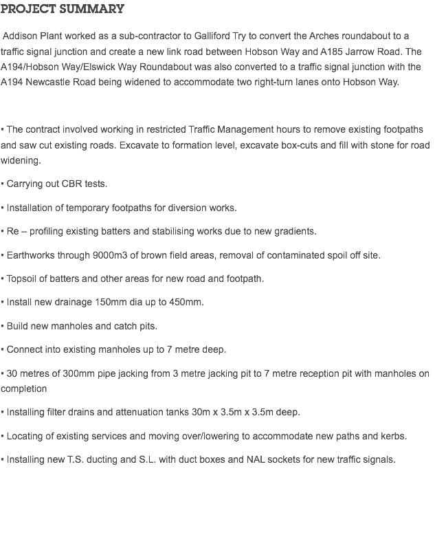 PROJECT SUMMARY Addison Plant worked as a sub-contractor to Galliford Try to convert the Arches roundabout to a traffic signal junction and create a new link road between Hobson Way and A185 Jarrow Road. The A194/Hobson Way/Elswick Way Roundabout was also converted to a traffic signal junction with the A194 Newcastle Road being widened to accommodate two right-turn lanes onto Hobson Way. • The contract involved working in restricted Traffic Management hours to remove existing footpaths and saw cut existing roads. Excavate to formation level, excavate box-cuts and fill with stone for road widening. • Carrying out CBR tests. • Installation of temporary footpaths for diversion works. • Re – profiling existing batters and stabilising works due to new gradients. • Earthworks through 9000m3 of brown field areas, removal of contaminated spoil off site. • Topsoil of batters and other areas for new road and footpath. • Install new drainage 150mm dia up to 450mm. • Build new manholes and catch pits. • Connect into existing manholes up to 7 metre deep. • 30 metres of 300mm pipe jacking from 3 metre jacking pit to 7 metre reception pit with manholes on completion • Installing filter drains and attenuation tanks 30m x 3.5m x 3.5m deep. • Locating of existing services and moving over/lowering to accommodate new paths and kerbs. • Installing new T.S. ducting and S.L. with duct boxes and NAL sockets for new traffic signals. 