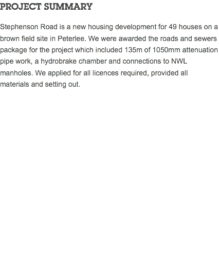 PROJECT SUMMARY Stephenson Road is a new housing development for 49 houses on a brown field site in Peterlee. We were awarded the roads and sewers package for the project which included 135m of 1050mm attenuation pipe work, a hydrobrake chamber and connections to NWL manholes. We applied for all licences required, provided all materials and setting out. 