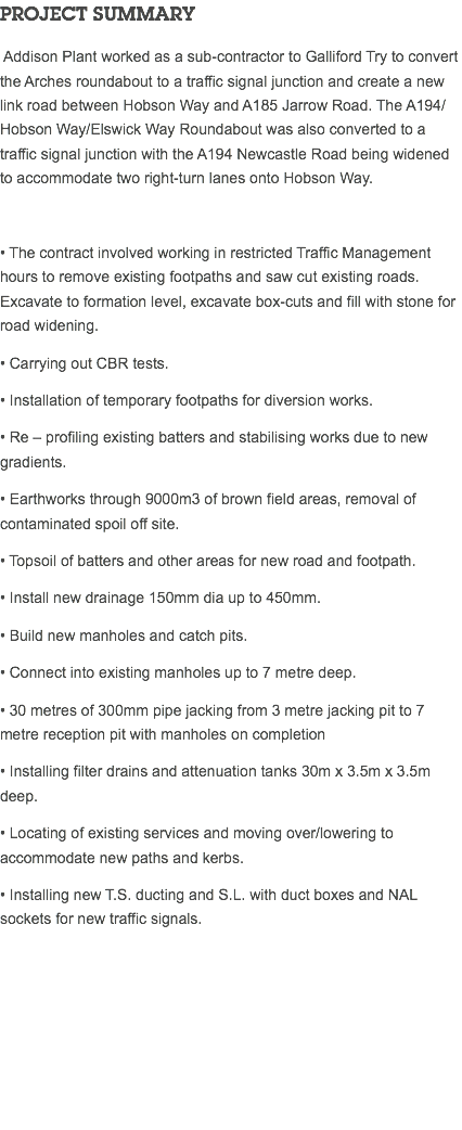 PROJECT SUMMARY Addison Plant worked as a sub-contractor to Galliford Try to convert the Arches roundabout to a traffic signal junction and create a new link road between Hobson Way and A185 Jarrow Road. The A194/Hobson Way/Elswick Way Roundabout was also converted to a traffic signal junction with the A194 Newcastle Road being widened to accommodate two right-turn lanes onto Hobson Way. • The contract involved working in restricted Traffic Management hours to remove existing footpaths and saw cut existing roads. Excavate to formation level, excavate box-cuts and fill with stone for road widening. • Carrying out CBR tests. • Installation of temporary footpaths for diversion works. • Re – profiling existing batters and stabilising works due to new gradients. • Earthworks through 9000m3 of brown field areas, removal of contaminated spoil off site. • Topsoil of batters and other areas for new road and footpath. • Install new drainage 150mm dia up to 450mm. • Build new manholes and catch pits. • Connect into existing manholes up to 7 metre deep. • 30 metres of 300mm pipe jacking from 3 metre jacking pit to 7 metre reception pit with manholes on completion • Installing filter drains and attenuation tanks 30m x 3.5m x 3.5m deep. • Locating of existing services and moving over/lowering to accommodate new paths and kerbs. • Installing new T.S. ducting and S.L. with duct boxes and NAL sockets for new traffic signals. 