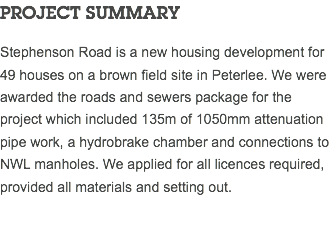 PROJECT SUMMARY Stephenson Road is a new housing development for 49 houses on a brown field site in Peterlee. We were awarded the roads and sewers package for the project which included 135m of 1050mm attenuation pipe work, a hydrobrake chamber and connections to NWL manholes. We applied for all licences required, provided all materials and setting out. 