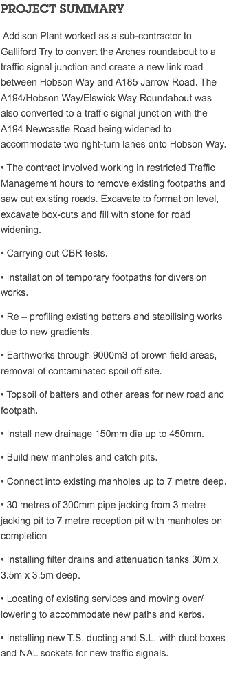 PROJECT SUMMARY Addison Plant worked as a sub-contractor to Galliford Try to convert the Arches roundabout to a traffic signal junction and create a new link road between Hobson Way and A185 Jarrow Road. The A194/Hobson Way/Elswick Way Roundabout was also converted to a traffic signal junction with the A194 Newcastle Road being widened to accommodate two right-turn lanes onto Hobson Way. • The contract involved working in restricted Traffic Management hours to remove existing footpaths and saw cut existing roads. Excavate to formation level, excavate box-cuts and fill with stone for road widening. • Carrying out CBR tests. • Installation of temporary footpaths for diversion works. • Re – profiling existing batters and stabilising works due to new gradients. • Earthworks through 9000m3 of brown field areas, removal of contaminated spoil off site. • Topsoil of batters and other areas for new road and footpath. • Install new drainage 150mm dia up to 450mm. • Build new manholes and catch pits. • Connect into existing manholes up to 7 metre deep. • 30 metres of 300mm pipe jacking from 3 metre jacking pit to 7 metre reception pit with manholes on completion • Installing filter drains and attenuation tanks 30m x 3.5m x 3.5m deep. • Locating of existing services and moving over/lowering to accommodate new paths and kerbs. • Installing new T.S. ducting and S.L. with duct boxes and NAL sockets for new traffic signals. 