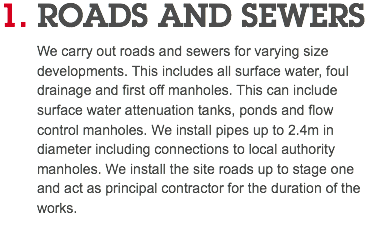 1. ROADS AND SEWERS We carry out roads and sewers for varying size developments. This includes all surface water, foul drainage and first off manholes. This can include surface water attenuation tanks, ponds and flow control manholes. We install pipes up to 2.4m in diameter including connections to local authority manholes. We install the site roads up to stage one and act as principal contractor for the duration of the works.