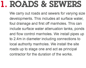 1. ROADS & SEWERS We carry out roads and sewers for varying size developments. This includes all surface water, foul drainage and first off manholes. This can include surface water attenuation tanks, ponds and flow control manholes. We install pipes up to 2.4m in diameter including connections to local authority manholes. We install the site roads up to stage one and act as principal contractor for the duration of the works. 