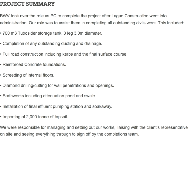 PROJECT SUMMARY BWV took over the role as PC to complete the project after Lagan Construction went into administration. Our role was to assist them in completing all outstanding civils work. This included: • 700 m3 Tubosider storage tank, 3 leg 3.0m diameter. • Completion of any outstanding ducting and drainage. • Full road construction including kerbs and the final surface course. • Reinforced Concrete foundations. • Screeding of internal floors. • Diamond drilling/cutting for wall penetrations and openings. • Earthworks including attenuation pond and swale. • Installation of final effluent pumping station and soakaway. • Importing of 2,000 tonne of topsoil. We were responsible for managing and setting out our works, liaising with the client’s representative on site and seeing everything through to sign off by the completions team. 