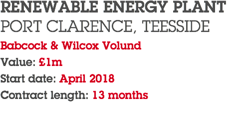 RENEWABLE ENERGY PLANT PORT CLARENCE, TEESSIDE Babcock & Wilcox Volund Value: £1m Start date: April 2018 Contract length: 13 months 