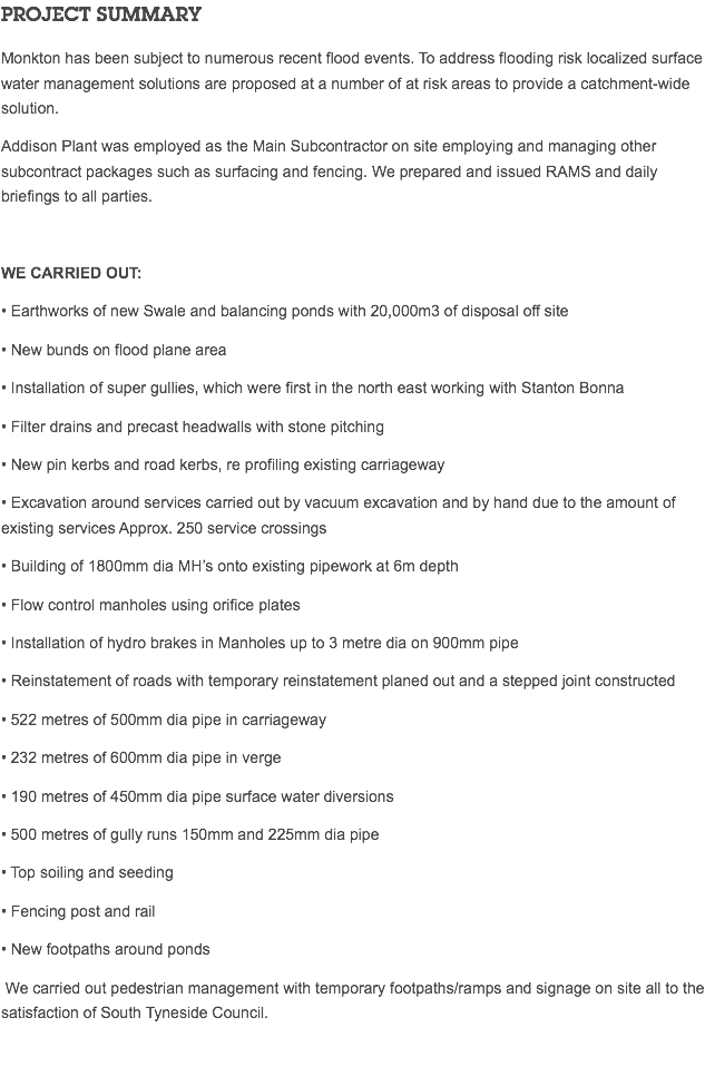 PROJECT SUMMARY Monkton has been subject to numerous recent flood events. To address flooding risk localized surface water management solutions are proposed at a number of at risk areas to provide a catchment-wide solution. Addison Plant was employed as the Main Subcontractor on site employing and managing other subcontract packages such as surfacing and fencing. We prepared and issued RAMS and daily briefings to all parties. We carried out: • Earthworks of new Swale and balancing ponds with 20,000m3 of disposal off site • New bunds on flood plane area • Installation of super gullies, which were first in the north east working with Stanton Bonna • Filter drains and precast headwalls with stone pitching • New pin kerbs and road kerbs, re profiling existing carriageway • Excavation around services carried out by vacuum excavation and by hand due to the amount of existing services Approx. 250 service crossings • Building of 1800mm dia MH’s onto existing pipework at 6m depth • Flow control manholes using orifice plates • Installation of hydro brakes in Manholes up to 3 metre dia on 900mm pipe • Reinstatement of roads with temporary reinstatement planed out and a stepped joint constructed • 522 metres of 500mm dia pipe in carriageway • 232 metres of 600mm dia pipe in verge • 190 metres of 450mm dia pipe surface water diversions • 500 metres of gully runs 150mm and 225mm dia pipe • Top soiling and seeding • Fencing post and rail • New footpaths around ponds We carried out pedestrian management with temporary footpaths/ramps and signage on site all to the satisfaction of South Tyneside Council. 