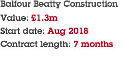 Balfour Beatty Construction Value: £1.3m Start date: Aug 2018 Contract length: 7 months