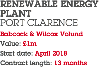 RENEWABLE ENERGY PLANT PORT CLARENCE Babcock & Wilcox Volund Value: £1m Start date: April 2018 Contract length: 13 months 