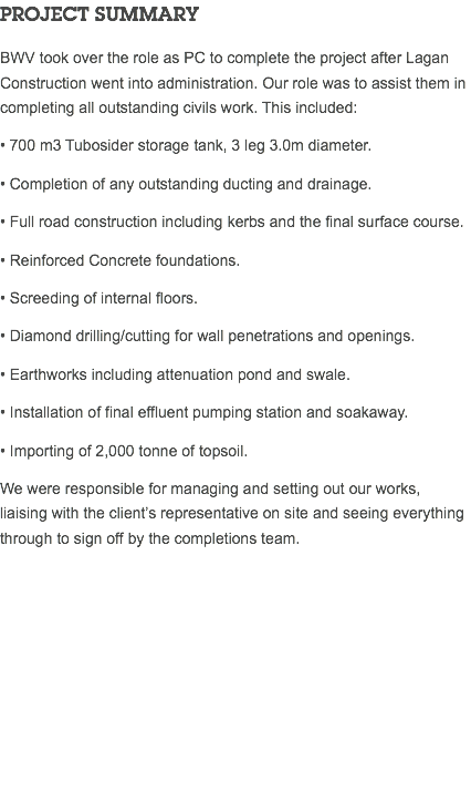 PROJECT SUMMARY BWV took over the role as PC to complete the project after Lagan Construction went into administration. Our role was to assist them in completing all outstanding civils work. This included: • 700 m3 Tubosider storage tank, 3 leg 3.0m diameter. • Completion of any outstanding ducting and drainage. • Full road construction including kerbs and the final surface course. • Reinforced Concrete foundations. • Screeding of internal floors. • Diamond drilling/cutting for wall penetrations and openings. • Earthworks including attenuation pond and swale. • Installation of final effluent pumping station and soakaway. • Importing of 2,000 tonne of topsoil. We were responsible for managing and setting out our works, liaising with the client’s representative on site and seeing everything through to sign off by the completions team. 