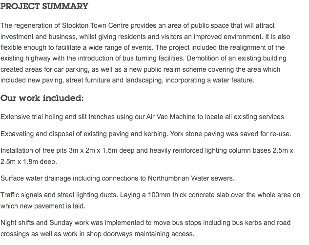 PROJECT SUMMARY The regeneration of Stockton Town Centre provides an area of public space that will attract investment and business, whilst giving residents and visitors an improved environment. It is also flexible enough to facilitate a wide range of events. The project included the realignment of the existing highway with the introduction of bus turning facilities. Demolition of an existing building created areas for car parking, as well as a new public realm scheme covering the area which  included new paving, street furniture and landscaping, incorporating a water feature. Our work included: Extensive trial holing and slit trenches using our Air Vac Machine to locate all existing services Excavating and disposal of existing paving and kerbing. York stone paving was saved for re-use. Installation of tree pits 3m x 2m x 1.5m deep and heavily reinforced lighting column bases 2.5m x 2.5m x 1.8m deep. Surface water drainage including connections to Northumbrian Water sewers. Traffic signals and street lighting ducts. Laying a 100mm thick concrete slab over the whole area on which new pavement is laid. Night shifts and Sunday work was implemented to move bus stops including bus kerbs and road crossings as well as work in shop doorways maintaining access.