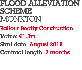 FLOOD ALLEVIATION SCHEME MONKTON Balfour Beatty Construction Value: £1.3m Start date: August 2018 Contract length: 7 months 
