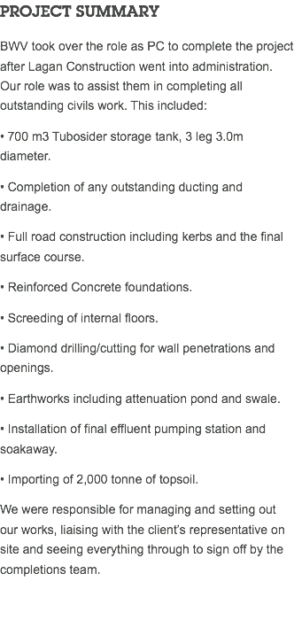 PROJECT SUMMARY BWV took over the role as PC to complete the project after Lagan Construction went into administration. Our role was to assist them in completing all outstanding civils work. This included: • 700 m3 Tubosider storage tank, 3 leg 3.0m diameter. • Completion of any outstanding ducting and drainage. • Full road construction including kerbs and the final surface course. • Reinforced Concrete foundations. • Screeding of internal floors. • Diamond drilling/cutting for wall penetrations and openings. • Earthworks including attenuation pond and swale. • Installation of final effluent pumping station and soakaway. • Importing of 2,000 tonne of topsoil. We were responsible for managing and setting out our works, liaising with the client’s representative on site and seeing everything through to sign off by the completions team. 