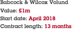 Babcock & Wilcox Volund Value: £1m Start date: April 2018 Contract length: 13 months