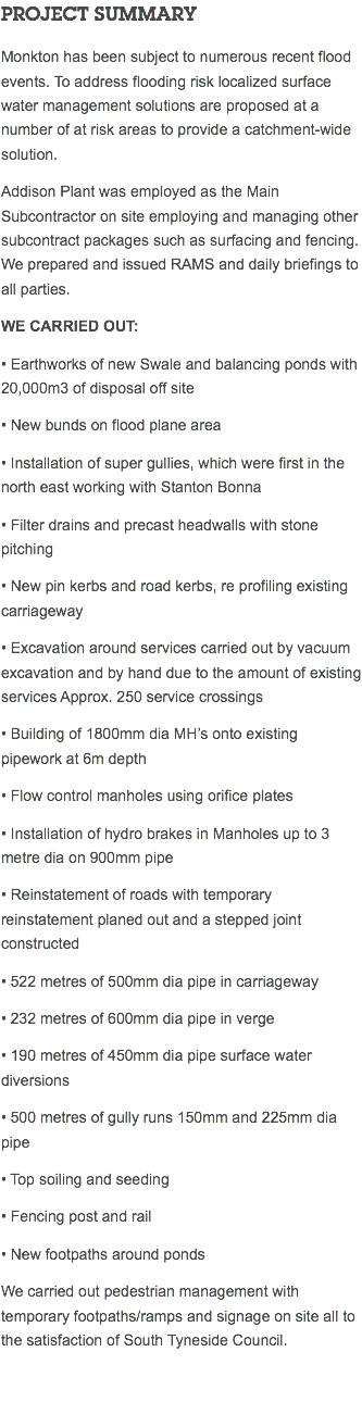 PROJECT SUMMARY Monkton has been subject to numerous recent flood events. To address flooding risk localized surface water management solutions are proposed at a number of at risk areas to provide a catchment-wide solution. Addison Plant was employed as the Main Subcontractor on site employing and managing other subcontract packages such as surfacing and fencing. We prepared and issued RAMS and daily briefings to all parties. We carried out: • Earthworks of new Swale and balancing ponds with 20,000m3 of disposal off site • New bunds on flood plane area • Installation of super gullies, which were first in the north east working with Stanton Bonna • Filter drains and precast headwalls with stone pitching • New pin kerbs and road kerbs, re profiling existing carriageway • Excavation around services carried out by vacuum excavation and by hand due to the amount of existing services Approx. 250 service crossings • Building of 1800mm dia MH’s onto existing pipework at 6m depth • Flow control manholes using orifice plates • Installation of hydro brakes in Manholes up to 3 metre dia on 900mm pipe • Reinstatement of roads with temporary reinstatement planed out and a stepped joint constructed • 522 metres of 500mm dia pipe in carriageway • 232 metres of 600mm dia pipe in verge • 190 metres of 450mm dia pipe surface water diversions • 500 metres of gully runs 150mm and 225mm dia pipe • Top soiling and seeding • Fencing post and rail • New footpaths around ponds We carried out pedestrian management with temporary footpaths/ramps and signage on site all to the satisfaction of South Tyneside Council. 