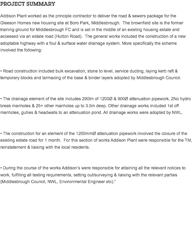 PROJECT SUMMARY Addison Plant worked as the principle contractor to deliver the road & sewers package for the Gleeson Homes new housing site at Boro Park, Middlesbrough. The brownfield site is the former training ground for Middlesbrough FC and is set in the middle of an existing housing estate and accessed via an estate road (Hutton Road). The general works included the construction of a new adoptable highway with a foul & surface water drainage system. More specifically the scheme involved the following: • Road construction included bulk excavation, stone to level, service ducting, laying kerb raft & temporary blocks and tarmacing of the base & binder layers adopted by Middlesbrough Council. • The drainage element of the site includes 290lm of 1200Ø & 900Ø attenuation pipework, 2No hydro break manholes & 25+ other manholes up to 3.5m deep. Other drainage works included 1st off manholes, gullies & headwalls to an attenuation pond. All drainage works were adopted by NWL. • The construction for an element of the 1200mmØ attenuation pipework involved the closure of the existing estate road for 1 month. For this section of works Addison Plant were responsible for the TM, reinstatement & liaising with the local residents. • During the course of the works Addison’s were responsible for attaining all the relevant notices to work, fulfilling all testing requirements, setting out/surveying & liaising with the relevant parties (Middlesbrough Council, NWL, Environmental Engineer etc)." 
