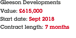 Gleeson Developments Value: £615,000 Start date: Sept 2018 Contract length: 7 months