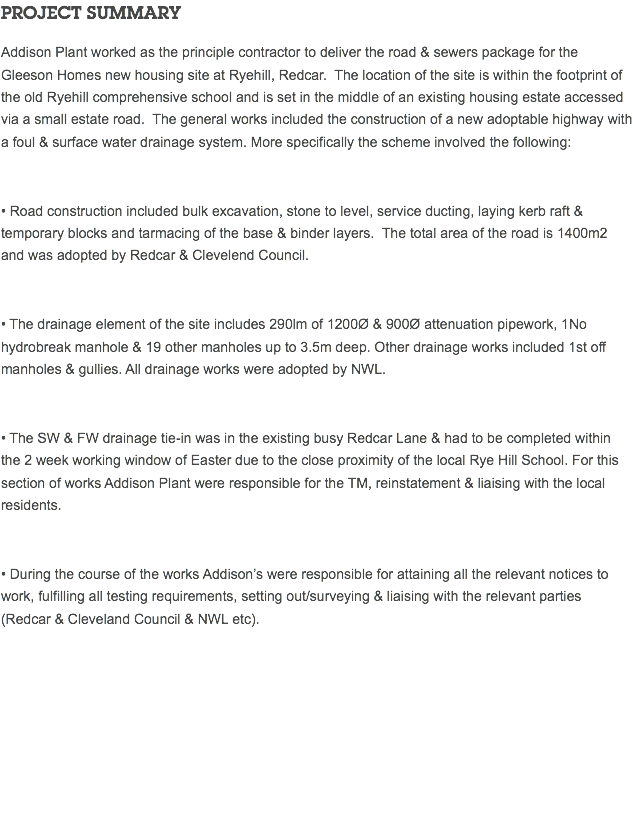 PROJECT SUMMARY Addison Plant worked as the principle contractor to deliver the road & sewers package for the Gleeson Homes new housing site at Ryehill, Redcar. The location of the site is within the footprint of the old Ryehill comprehensive school and is set in the middle of an existing housing estate accessed via a small estate road. The general works included the construction of a new adoptable highway with a foul & surface water drainage system. More specifically the scheme involved the following: • Road construction included bulk excavation, stone to level, service ducting, laying kerb raft & temporary blocks and tarmacing of the base & binder layers. The total area of the road is 1400m2 and was adopted by Redcar & Clevelend Council. • The drainage element of the site includes 290lm of 1200Ø & 900Ø attenuation pipework, 1No hydrobreak manhole & 19 other manholes up to 3.5m deep. Other drainage works included 1st off manholes & gullies. All drainage works were adopted by NWL. • The SW & FW drainage tie-in was in the existing busy Redcar Lane & had to be completed within the 2 week working window of Easter due to the close proximity of the local Rye Hill School. For this section of works Addison Plant were responsible for the TM, reinstatement & liaising with the local residents. • During the course of the works Addison’s were responsible for attaining all the relevant notices to work, fulfilling all testing requirements, setting out/surveying & liaising with the relevant parties (Redcar & Cleveland Council & NWL etc). 