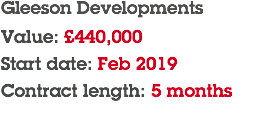 Gleeson Developments Value: £440,000 Start date: Feb 2019 Contract length: 5 months