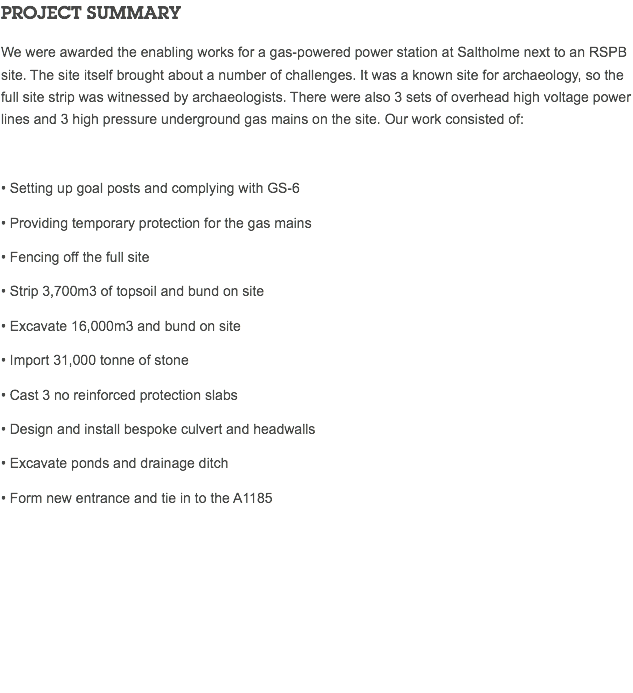 PROJECT SUMMARY We were awarded the enabling works for a gas-powered power station at Saltholme next to an RSPB site. The site itself brought about a number of challenges. It was a known site for archaeology, so the full site strip was witnessed by archaeologists. There were also 3 sets of overhead high voltage power lines and 3 high pressure underground gas mains on the site. Our work consisted of: • Setting up goal posts and complying with GS-6 • Providing temporary protection for the gas mains • Fencing off the full site • Strip 3,700m3 of topsoil and bund on site • Excavate 16,000m3 and bund on site • Import 31,000 tonne of stone • Cast 3 no reinforced protection slabs • Design and install bespoke culvert and headwalls • Excavate ponds and drainage ditch • Form new entrance and tie in to the A1185 