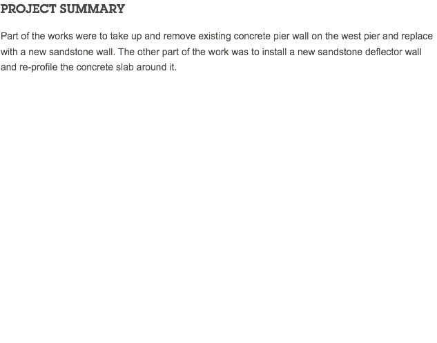 PROJECT SUMMARY Part of the works were to take up and remove existing concrete pier wall on the west pier and replace with a new sandstone wall. The other part of the work was to install a new sandstone deflector wall and re-profile the concrete slab around it. 