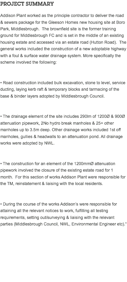 PROJECT SUMMARY Addison Plant worked as the principle contractor to deliver the road & sewers package for the Gleeson Homes new housing site at Boro Park, Middlesbrough. The brownfield site is the former training ground for Middlesbrough FC and is set in the middle of an existing housing estate and accessed via an estate road (Hutton Road). The general works included the construction of a new adoptable highway with a foul & surface water drainage system. More specifically the scheme involved the following: • Road construction included bulk excavation, stone to level, service ducting, laying kerb raft & temporary blocks and tarmacing of the base & binder layers adopted by Middlesbrough Council. • The drainage element of the site includes 290lm of 1200Ø & 900Ø attenuation pipework, 2No hydro break manholes & 25+ other manholes up to 3.5m deep. Other drainage works included 1st off manholes, gullies & headwalls to an attenuation pond. All drainage works were adopted by NWL. • The construction for an element of the 1200mmØ attenuation pipework involved the closure of the existing estate road for 1 month. For this section of works Addison Plant were responsible for the TM, reinstatement & liaising with the local residents. • During the course of the works Addison’s were responsible for attaining all the relevant notices to work, fulfilling all testing requirements, setting out/surveying & liaising with the relevant parties (Middlesbrough Council, NWL, Environmental Engineer etc)." 