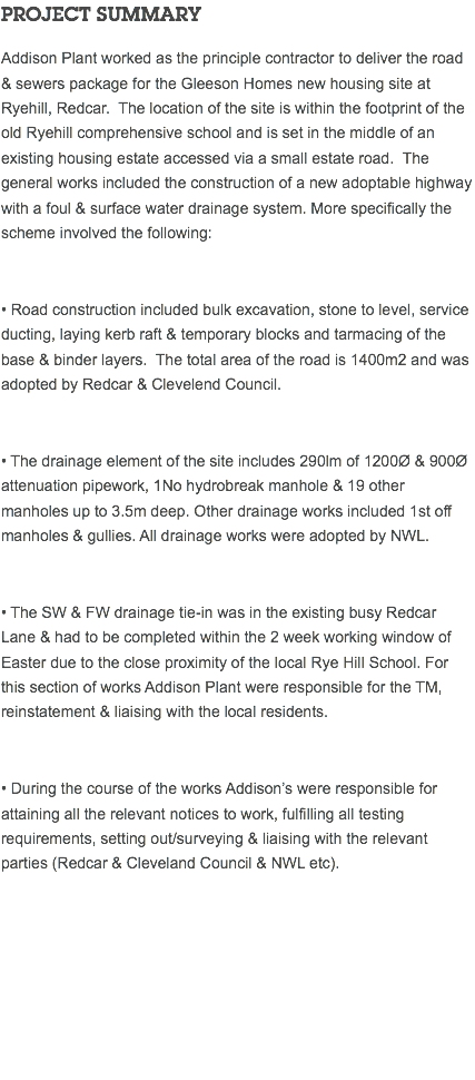 PROJECT SUMMARY Addison Plant worked as the principle contractor to deliver the road & sewers package for the Gleeson Homes new housing site at Ryehill, Redcar. The location of the site is within the footprint of the old Ryehill comprehensive school and is set in the middle of an existing housing estate accessed via a small estate road. The general works included the construction of a new adoptable highway with a foul & surface water drainage system. More specifically the scheme involved the following: • Road construction included bulk excavation, stone to level, service ducting, laying kerb raft & temporary blocks and tarmacing of the base & binder layers. The total area of the road is 1400m2 and was adopted by Redcar & Clevelend Council. • The drainage element of the site includes 290lm of 1200Ø & 900Ø attenuation pipework, 1No hydrobreak manhole & 19 other manholes up to 3.5m deep. Other drainage works included 1st off manholes & gullies. All drainage works were adopted by NWL. • The SW & FW drainage tie-in was in the existing busy Redcar Lane & had to be completed within the 2 week working window of Easter due to the close proximity of the local Rye Hill School. For this section of works Addison Plant were responsible for the TM, reinstatement & liaising with the local residents. • During the course of the works Addison’s were responsible for attaining all the relevant notices to work, fulfilling all testing requirements, setting out/surveying & liaising with the relevant parties (Redcar & Cleveland Council & NWL etc). 