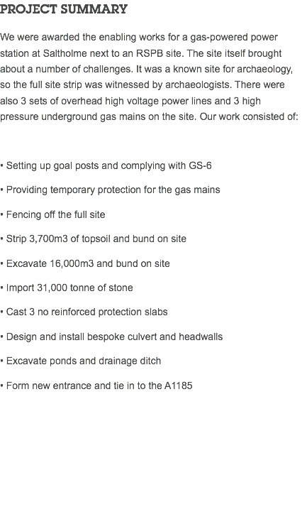 PROJECT SUMMARY We were awarded the enabling works for a gas-powered power station at Saltholme next to an RSPB site. The site itself brought about a number of challenges. It was a known site for archaeology, so the full site strip was witnessed by archaeologists. There were also 3 sets of overhead high voltage power lines and 3 high pressure underground gas mains on the site. Our work consisted of: • Setting up goal posts and complying with GS-6 • Providing temporary protection for the gas mains • Fencing off the full site • Strip 3,700m3 of topsoil and bund on site • Excavate 16,000m3 and bund on site • Import 31,000 tonne of stone • Cast 3 no reinforced protection slabs • Design and install bespoke culvert and headwalls • Excavate ponds and drainage ditch • Form new entrance and tie in to the A1185 